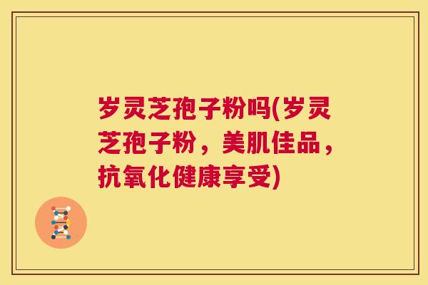 岁灵芝孢子粉吗(岁灵芝孢子粉,美肌佳品,抗氧化健康享受) 第1张 岁灵芝孢子粉吗(岁灵芝孢子粉,美肌佳品,抗氧化健康享受) 第1张
