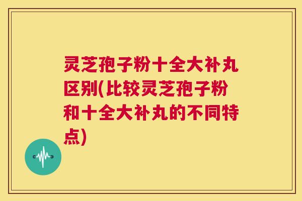 灵芝孢子粉十全大补丸区别(比较灵芝孢子粉和十全大补丸的不同特点) 第1张 灵芝孢子粉十全大补丸区别(比较灵芝孢子粉和十全大补丸的不同特点) 第1张