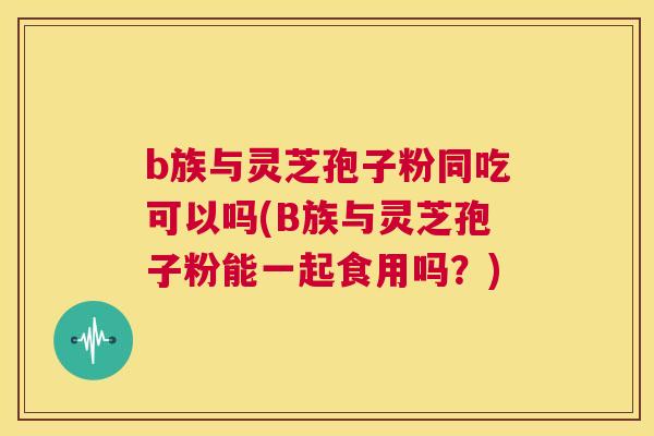 b族与灵芝孢子粉同吃可以吗(B族与灵芝孢子粉能一起食用吗?) 第1张 b族与灵芝孢子粉同吃可以吗(B族与灵芝孢子粉能一起食用吗?) 第1张