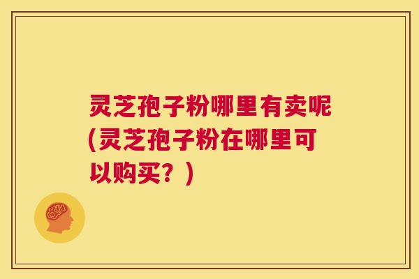 灵芝孢子粉哪里有卖呢(灵芝孢子粉在哪里可以购买？)  第1张