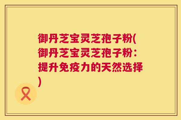 御丹芝宝灵芝孢子粉(御丹芝宝灵芝孢子粉:提升免疫力的天然选择) 第1张 御丹芝宝灵芝孢子粉(御丹芝宝灵芝孢子粉:提升免疫力的天然选择) 第1张