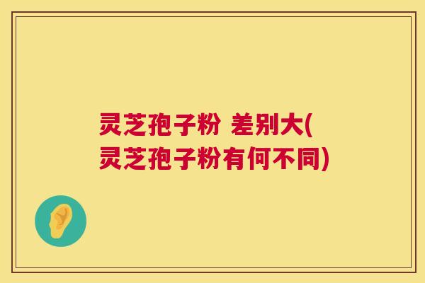 灵芝孢子粉 差别大(灵芝孢子粉有何不同)  第1张