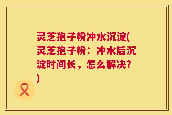 灵芝孢子粉冲水沉淀(灵芝孢子粉:冲水后沉淀时间长,怎么解决?) 第1张 灵芝孢子粉冲水沉淀(灵芝孢子粉:冲水后沉淀时间长,怎么解决?) 第1张