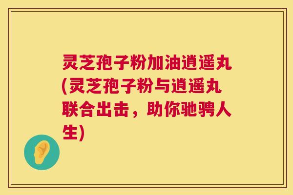 灵芝孢子粉加油逍遥丸(灵芝孢子粉与逍遥丸联合出击,助你驰骋人生) 第1张 灵芝孢子粉加油逍遥丸(灵芝孢子粉与逍遥丸联合出击,助你驰骋人生) 第1张