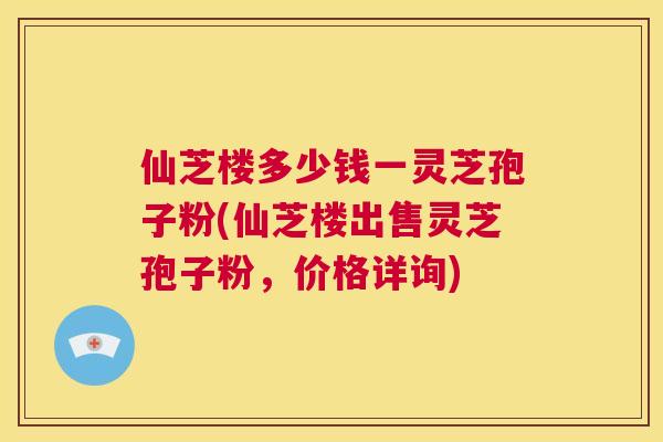 仙芝楼多少钱一灵芝孢子粉(仙芝楼出售灵芝孢子粉,价格详询) 第1张 仙芝楼多少钱一灵芝孢子粉(仙芝楼出售灵芝孢子粉,价格详询) 第1张
