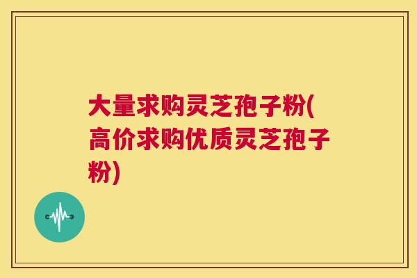 大量求购灵芝孢子粉(高价求购优质灵芝孢子粉) 第1张 大量求购灵芝孢子粉(高价求购优质灵芝孢子粉) 第1张