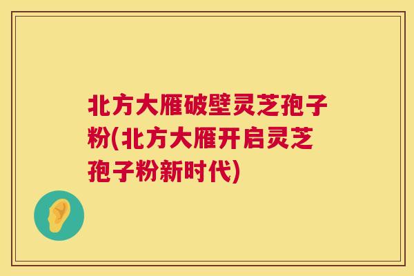 北方大雁破壁灵芝孢子粉(北方大雁开启灵芝孢子粉新时代)  第1张