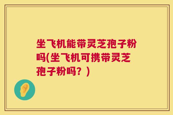 坐飞机能带灵芝孢子粉吗(坐飞机可携带灵芝孢子粉吗?) 第1张 坐飞机能带灵芝孢子粉吗(坐飞机可携带灵芝孢子粉吗?) 第1张
