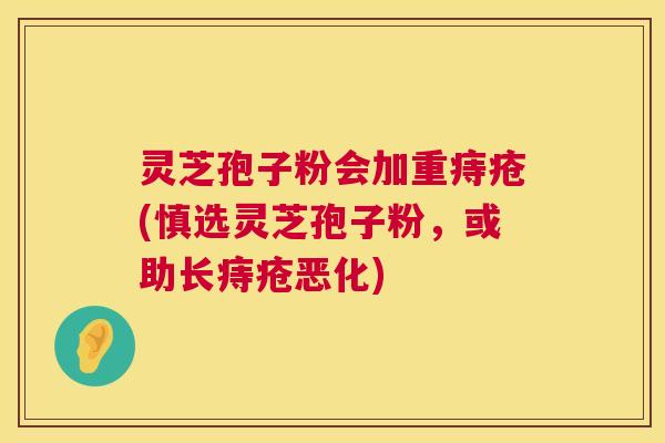 灵芝孢子粉会加重痔疮(慎选灵芝孢子粉，或助长痔疮恶化)  第1张