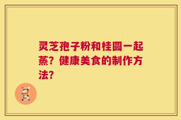 灵芝孢子粉和桂圆一起蒸?健康美食的制作方法? 第1张 灵芝孢子粉和桂圆一起蒸?健康美食的制作方法? 第1张