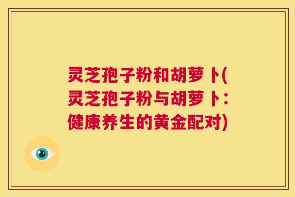 灵芝孢子粉和胡萝卜(灵芝孢子粉与胡萝卜:健康养生的黄金配对) 第1张 灵芝孢子粉和胡萝卜(灵芝孢子粉与胡萝卜:健康养生的黄金配对) 第1张