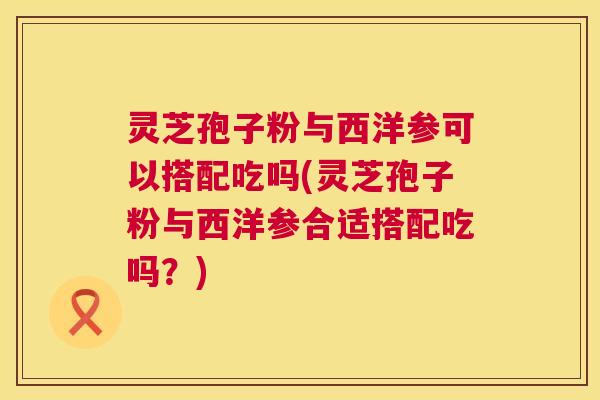 灵芝孢子粉与西洋参可以搭配吃吗(灵芝孢子粉与西洋参合适搭配吃吗?) 第1张 灵芝孢子粉与西洋参可以搭配吃吗(灵芝孢子粉与西洋参合适搭配吃吗?) 第1张
