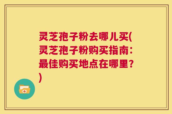 灵芝孢子粉去哪儿买(灵芝孢子粉购买指南：最佳购买地点在哪里？)  第1张