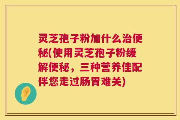灵芝孢子粉加什么治便秘(使用灵芝孢子粉缓解便秘,三种营养佳配伴您走过肠胃难关) 第1张 灵芝孢子粉加什么治便秘(使用灵芝孢子粉缓解便秘,三种营养佳配伴您走过肠胃难关) 第1张