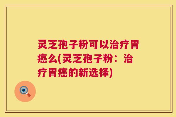 灵芝孢子粉可以治疗胃癌么(灵芝孢子粉:治疗胃癌的新选择) 第1张 灵芝孢子粉可以治疗胃癌么(灵芝孢子粉:治疗胃癌的新选择) 第1张