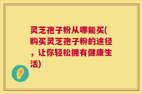 灵芝孢子粉从哪能买(购买灵芝孢子粉的途径,让你轻松拥有健康生活) 第1张 灵芝孢子粉从哪能买(购买灵芝孢子粉的途径,让你轻松拥有健康生活) 第1张