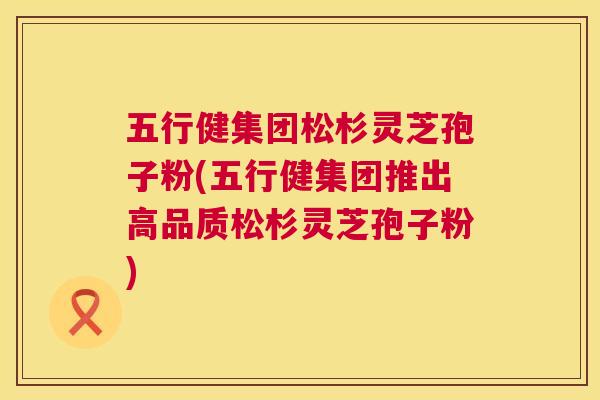 五行健集团松杉灵芝孢子粉(五行健集团推出高品质松杉灵芝孢子粉) 第1张 五行健集团松杉灵芝孢子粉(五行健集团推出高品质松杉灵芝孢子粉) 第1张