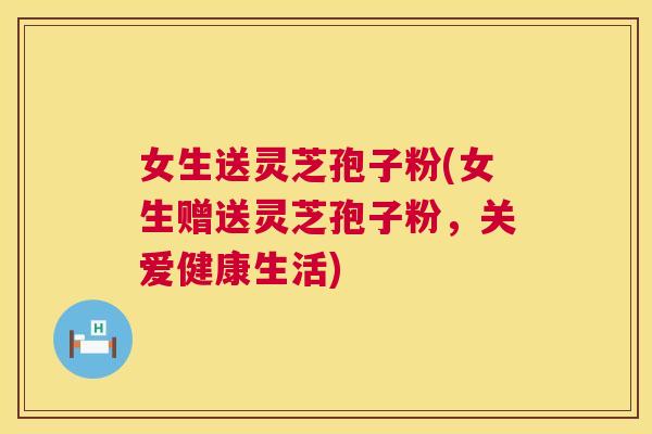 女生送灵芝孢子粉(女生赠送灵芝孢子粉,关爱健康生活) 第1张 女生送灵芝孢子粉(女生赠送灵芝孢子粉,关爱健康生活) 第1张