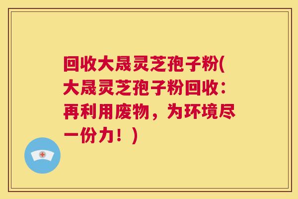 回收大晟灵芝孢子粉(大晟灵芝孢子粉回收:再利用废物,为环境尽一份力!) 第1张 回收大晟灵芝孢子粉(大晟灵芝孢子粉回收:再利用废物,为环境尽一份力!) 第1张