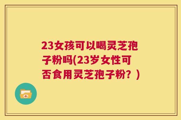 23女孩可以喝灵芝孢子粉吗(23岁女性可否食用灵芝孢子粉?) 第1张 23女孩可以喝灵芝孢子粉吗(23岁女性可否食用灵芝孢子粉?) 第1张
