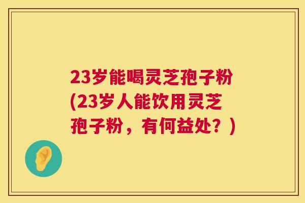 23岁能喝灵芝孢子粉(23岁人能饮用灵芝孢子粉,有何益处?) 第1张 23岁能喝灵芝孢子粉(23岁人能饮用灵芝孢子粉,有何益处?) 第1张