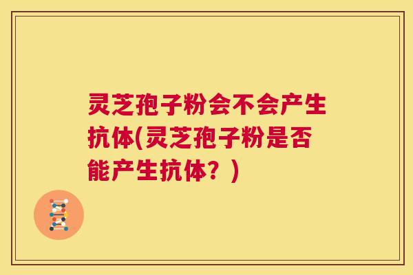 灵芝孢子粉会不会产生抗体(灵芝孢子粉是否能产生抗体?) 第1张 灵芝孢子粉会不会产生抗体(灵芝孢子粉是否能产生抗体?) 第1张