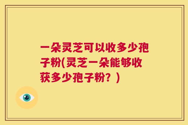 一朵灵芝可以收多少孢子粉(灵芝一朵能够收获多少孢子粉?) 第1张 一朵灵芝可以收多少孢子粉(灵芝一朵能够收获多少孢子粉?) 第1张