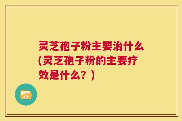 灵芝孢子粉主要治什么(灵芝孢子粉的主要疗效是什么？)  第1张