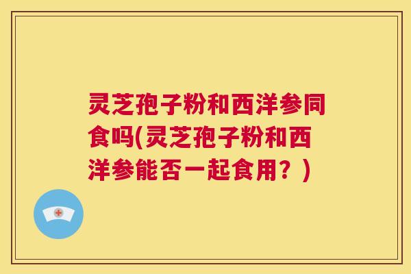 灵芝孢子粉和西洋参同食吗(灵芝孢子粉和西洋参能否一起食用?) 第1张 灵芝孢子粉和西洋参同食吗(灵芝孢子粉和西洋参能否一起食用?) 第1张