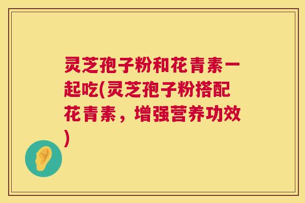 灵芝孢子粉和花青素一起吃(灵芝孢子粉搭配花青素，增强营养功效)  第1张