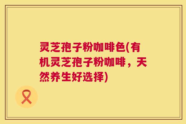 灵芝孢子粉咖啡色(有机灵芝孢子粉咖啡,天然养生好选择) 第1张 灵芝孢子粉咖啡色(有机灵芝孢子粉咖啡,天然养生好选择) 第1张