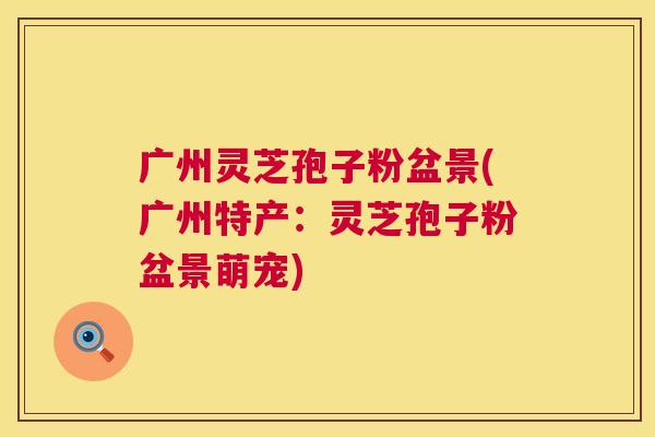 广州灵芝孢子粉盆景(广州特产：灵芝孢子粉盆景萌宠)  第1张