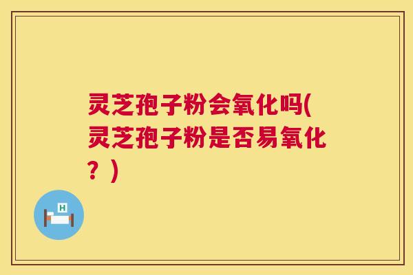 灵芝孢子粉会氧化吗(灵芝孢子粉是否易氧化？)  第1张