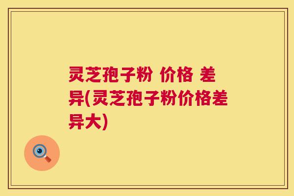 灵芝孢子粉 价格 差异(灵芝孢子粉价格差异大) 第1张 灵芝孢子粉 价格 差异(灵芝孢子粉价格差异大) 第1张