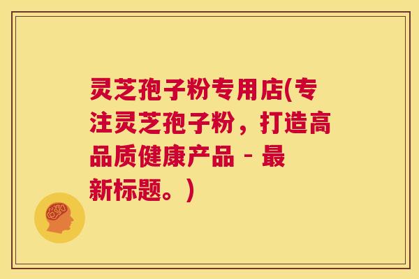 灵芝孢子粉专用店(专注灵芝孢子粉,打造高品质健康产品 - 最新标题。) 第1张 灵芝孢子粉专用店(专注灵芝孢子粉,打造高品质健康产品 - 最新标题。) 第1张