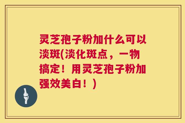 灵芝孢子粉加什么可以淡斑(淡化斑点,一物搞定!用灵芝孢子粉加强效美白!) 第1张 灵芝孢子粉加什么可以淡斑(淡化斑点,一物搞定!用灵芝孢子粉加强效美白!) 第1张
