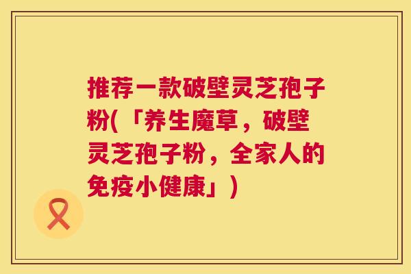 推荐一款破壁灵芝孢子粉(「养生魔草，破壁灵芝孢子粉，全家人的免疫小健康」)  第1张
