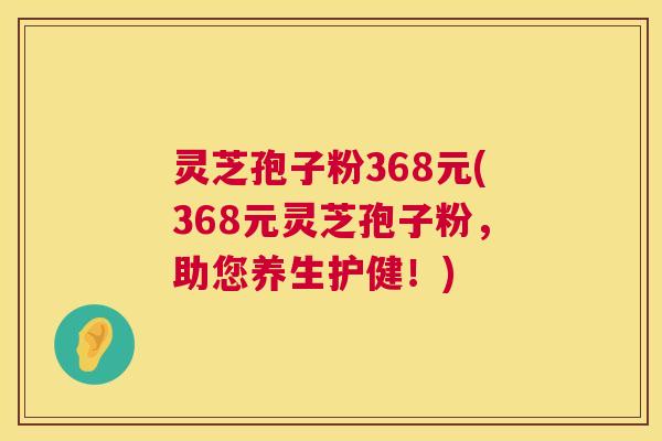 灵芝孢子粉368元(368元灵芝孢子粉，助您养生护健！)  第1张