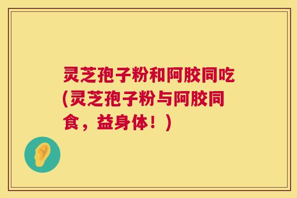 灵芝孢子粉和阿胶同吃(灵芝孢子粉与阿胶同食,益身体!) 第1张 灵芝孢子粉和阿胶同吃(灵芝孢子粉与阿胶同食,益身体!) 第1张