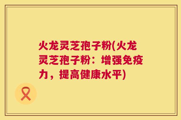 火龙灵芝孢子粉(火龙灵芝孢子粉:增强免疫力,提高健康水平) 第1张 火龙灵芝孢子粉(火龙灵芝孢子粉:增强免疫力,提高健康水平) 第1张