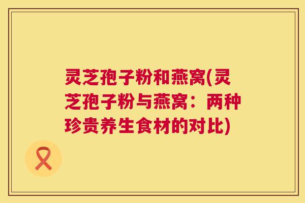 灵芝孢子粉和燕窝(灵芝孢子粉与燕窝:两种珍贵养生食材的对比) 第1张 灵芝孢子粉和燕窝(灵芝孢子粉与燕窝:两种珍贵养生食材的对比) 第1张