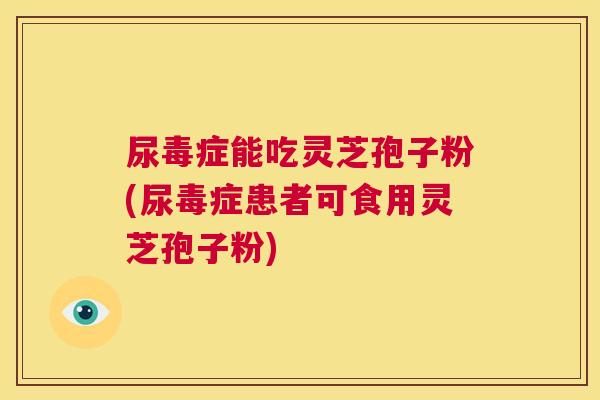 尿毒症能吃灵芝孢子粉(尿毒症患者可食用灵芝孢子粉)  第1张