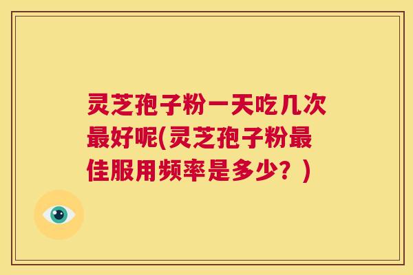 灵芝孢子粉一天吃几次最好呢(灵芝孢子粉最佳服用频率是多少?) 第1张 灵芝孢子粉一天吃几次最好呢(灵芝孢子粉最佳服用频率是多少?) 第1张