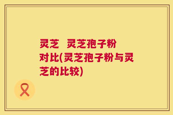 灵芝  灵芝孢子粉 对比(灵芝孢子粉与灵芝的比较) 第1张