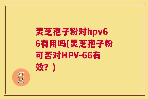 灵芝孢子粉对hpv66有用吗(灵芝孢子粉可否对HPV-66有效?) 第1张 灵芝孢子粉对hpv66有用吗(灵芝孢子粉可否对HPV-66有效?) 第1张