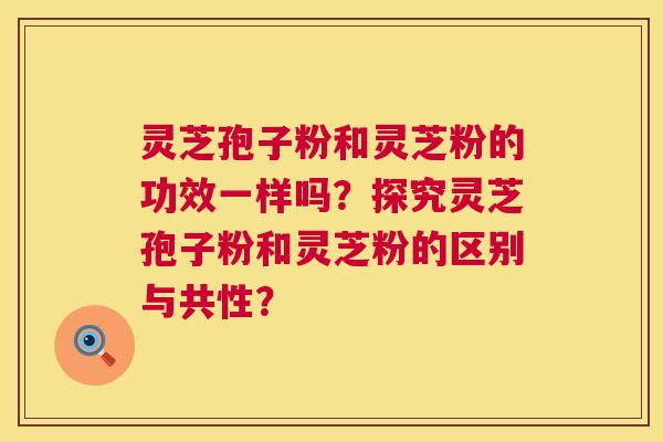 灵芝孢子粉和灵芝粉的功效一样吗?探究灵芝孢子粉和灵芝粉的区别与共性? 第1张 灵芝孢子粉和灵芝粉的功效一样吗?探究灵芝孢子粉和灵芝粉的区别与共性? 第1张