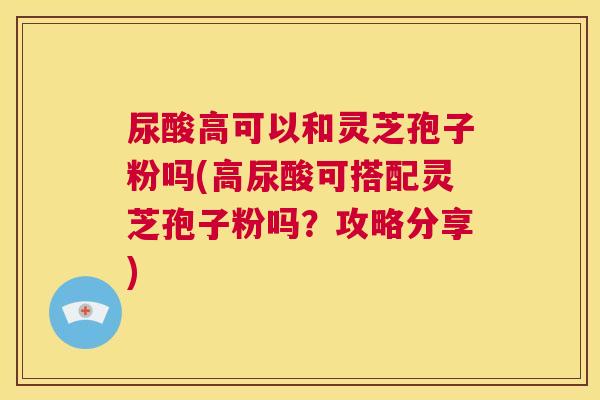 尿酸高可以和灵芝孢子粉吗(高尿酸可搭配灵芝孢子粉吗？攻略分享)  第1张