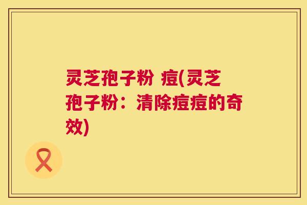 灵芝孢子粉 痘(灵芝孢子粉:清除痘痘的奇效) 第1张 灵芝孢子粉 痘(灵芝孢子粉:清除痘痘的奇效) 第1张