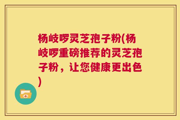 杨岐啰灵芝孢子粉(杨岐啰重磅推荐的灵芝孢子粉，让您健康更出色)  第1张