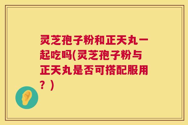 灵芝孢子粉和正天丸一起吃吗(灵芝孢子粉与正天丸是否可搭配服用?) 第1张 灵芝孢子粉和正天丸一起吃吗(灵芝孢子粉与正天丸是否可搭配服用?) 第1张